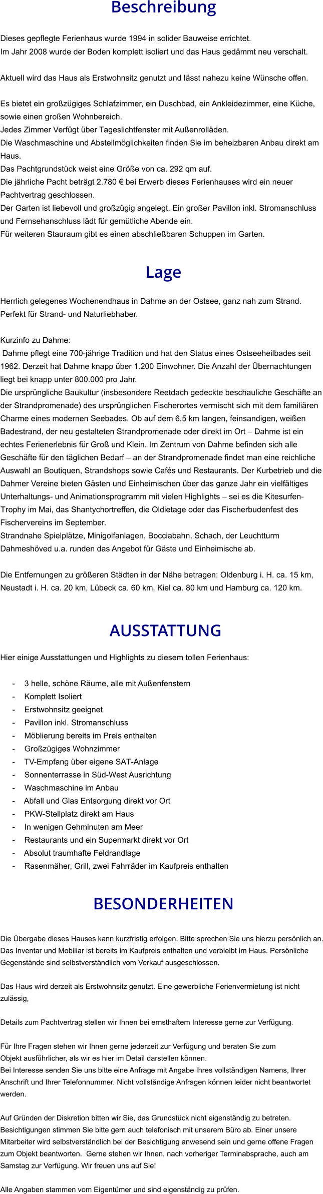 Beschreibung  Dieses gepflegte Ferienhaus wurde 1994 in solider Bauweise errichtet. Im Jahr 2008 wurde der Boden komplett isoliert und das Haus gedämmt neu verschalt. Aktuell wird das Haus als Erstwohnsitz genutzt und lässt nahezu keine Wünsche offen.  Es bietet ein großzügiges Schlafzimmer, ein Duschbad, ein Ankleidezimmer, eine Küche, sowie einen großen Wohnbereich. Jedes Zimmer Verfügt über Tageslichtfenster mit Außenrolläden. Die Waschmaschine und Abstellmöglichkeiten finden Sie im beheizbaren Anbau direkt am Haus. Das Pachtgrundstück weist eine Größe von ca. 292 qm auf. Die jährliche Pacht beträgt 2.780 € bei Erwerb dieses Ferienhauses wird ein neuer Pachtvertrag geschlossen. Der Garten ist liebevoll und großzügig angelegt. Ein großer Pavillon inkl. Stromanschluss und Fernsehanschluss lädt für gemütliche Abende ein. Für weiteren Stauraum gibt es einen abschließbaren Schuppen im Garten.   Lage  Herrlich gelegenes Wochenendhaus in Dahme an der Ostsee, ganz nah zum Strand. Perfekt für Strand- und Naturliebhaber.  Kurzinfo zu Dahme: Dahme pflegt eine 700-jährige Tradition und hat den Status eines Ostseeheilbades seit 1962. Derzeit hat Dahme knapp über 1.200 Einwohner. Die Anzahl der Übernachtungen liegt bei knapp unter 800.000 pro Jahr. Die ursprüngliche Baukultur (insbesondere Reetdach gedeckte beschauliche Geschäfte an der Strandpromenade) des ursprünglichen Fischerortes vermischt sich mit dem familiären Charme eines modernen Seebades. Ob auf dem 6,5 km langen, feinsandigen, weißen Badestrand, der neu gestalteten Strandpromenade oder direkt im Ort – Dahme ist ein echtes Ferienerlebnis für Groß und Klein. Im Zentrum von Dahme befinden sich alle Geschäfte für den täglichen Bedarf – an der Strandpromenade findet man eine reichliche Auswahl an Boutiquen, Strandshops sowie Cafés und Restaurants. Der Kurbetrieb und die Dahmer Vereine bieten Gästen und Einheimischen über das ganze Jahr ein vielfältiges Unterhaltungs- und Animationsprogramm mit vielen Highlights – sei es die Kitesurfen-Trophy im Mai, das Shantychortreffen, die Oldietage oder das Fischerbudenfest des Fischervereins im September. Strandnahe Spielplätze, Minigolfanlagen, Bocciabahn, Schach, der Leuchtturm Dahmeshöved u.a. runden das Angebot für Gäste und Einheimische ab.  Die Entfernungen zu größeren Städten in der Nähe betragen: Oldenburg i. H. ca. 15 km, Neustadt i. H. ca. 20 km, Lübeck ca. 60 km, Kiel ca. 80 km und Hamburg ca. 120 km.    AUSSTATTUNG Hier einige Ausstattungen und Highlights zu diesem tollen Ferienhaus:  - 3 helle, schöne Räume, alle mit Außenfenstern - Komplett Isoliert - Erstwohnsitz geeignet - Pavillon inkl. Stromanschluss - Möblierung bereits im Preis enthalten - Großzügiges Wohnzimmer - TV-Empfang über eigene SAT-Anlage - Sonnenterrasse in Süd-West Ausrichtung - Waschmaschine im Anbau - Abfall und Glas Entsorgung direkt vor Ort - PKW-Stellplatz direkt am Haus - In wenigen Gehminuten am Meer - Restaurants und ein Supermarkt direkt vor Ort - Absolut traumhafte Feldrandlage - Rasenmäher, Grill, zwei Fahrräder im Kaufpreis enthalten   BESONDERHEITEN  Die Übergabe dieses Hauses kann kurzfristig erfolgen. Bitte sprechen Sie uns hierzu persönlich an. Das Inventar und Mobiliar ist bereits im Kaufpreis enthalten und verbleibt im Haus. Persönliche Gegenstände sind selbstverständlich vom Verkauf ausgeschlossen.  Das Haus wird derzeit als Erstwohnsitz genutzt. Eine gewerbliche Ferienvermietung ist nicht zulässig,  Details zum Pachtvertrag stellen wir Ihnen bei ernsthaftem Interesse gerne zur Verfügung.   Für Ihre Fragen stehen wir Ihnen gerne jederzeit zur Verfügung und beraten Sie zum Objekt ausführlicher, als wir es hier im Detail darstellen können. Bei Interesse senden Sie uns bitte eine Anfrage mit Angabe Ihres vollständigen Namens, Ihrer Anschrift und Ihrer Telefonnummer. Nicht vollständige Anfragen können leider nicht beantwortet werden.  Auf Gründen der Diskretion bitten wir Sie, das Grundstück nicht eigenständig zu betreten. Besichtigungen stimmen Sie bitte gern auch telefonisch mit unserem Büro ab. Einer unsere Mitarbeiter wird selbstverständlich bei der Besichtigung anwesend sein und gerne offene Fragen zum Objekt beantworten.  Gerne stehen wir Ihnen, nach vorheriger Terminabsprache, auch am Samstag zur Verfügung. Wir freuen uns auf Sie!  Alle Angaben stammen vom Eigentümer und sind eigenständig zu prüfen.