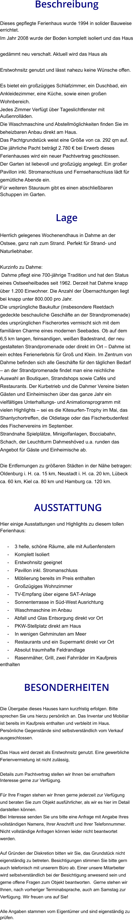 Beschreibung  Dieses gepflegte Ferienhaus wurde 1994 in solider Bauweise errichtet. Im Jahr 2008 wurde der Boden komplett isoliert und das Haus gedämmt neu verschalt. Aktuell wird das Haus als Erstwohnsitz genutzt und lässt nahezu keine Wünsche offen.  Es bietet ein großzügiges Schlafzimmer, ein Duschbad, ein Ankleidezimmer, eine Küche, sowie einen großen Wohnbereich. Jedes Zimmer Verfügt über Tageslichtfenster mit Außenrolläden. Die Waschmaschine und Abstellmöglichkeiten finden Sie im beheizbaren Anbau direkt am Haus. Das Pachtgrundstück weist eine Größe von ca. 292 qm auf. Die jährliche Pacht beträgt 2.780 € bei Erwerb dieses Ferienhauses wird ein neuer Pachtvertrag geschlossen. Der Garten ist liebevoll und großzügig angelegt. Ein großer Pavillon inkl. Stromanschluss und Fernsehanschluss lädt für gemütliche Abende ein. Für weiteren Stauraum gibt es einen abschließbaren Schuppen im Garten.   Lage  Herrlich gelegenes Wochenendhaus in Dahme an der Ostsee, ganz nah zum Strand. Perfekt für Strand- und Naturliebhaber.  Kurzinfo zu Dahme: Dahme pflegt eine 700-jährige Tradition und hat den Status eines Ostseeheilbades seit 1962. Derzeit hat Dahme knapp über 1.200 Einwohner. Die Anzahl der Übernachtungen liegt bei knapp unter 800.000 pro Jahr. Die ursprüngliche Baukultur (insbesondere Reetdach gedeckte beschauliche Geschäfte an der Strandpromenade) des ursprünglichen Fischerortes vermischt sich mit dem familiären Charme eines modernen Seebades. Ob auf dem 6,5 km langen, feinsandigen, weißen Badestrand, der neu gestalteten Strandpromenade oder direkt im Ort – Dahme ist ein echtes Ferienerlebnis für Groß und Klein. Im Zentrum von Dahme befinden sich alle Geschäfte für den täglichen Bedarf – an der Strandpromenade findet man eine reichliche Auswahl an Boutiquen, Strandshops sowie Cafés und Restaurants. Der Kurbetrieb und die Dahmer Vereine bieten Gästen und Einheimischen über das ganze Jahr ein vielfältiges Unterhaltungs- und Animationsprogramm mit vielen Highlights – sei es die Kitesurfen-Trophy im Mai, das Shantychortreffen, die Oldietage oder das Fischerbudenfest des Fischervereins im September. Strandnahe Spielplätze, Minigolfanlagen, Bocciabahn, Schach, der Leuchtturm Dahmeshöved u.a. runden das Angebot für Gäste und Einheimische ab.  Die Entfernungen zu größeren Städten in der Nähe betragen: Oldenburg i. H. ca. 15 km, Neustadt i. H. ca. 20 km, Lübeck ca. 60 km, Kiel ca. 80 km und Hamburg ca. 120 km.    AUSSTATTUNG Hier einige Ausstattungen und Highlights zu diesem tollen Ferienhaus:  - 3 helle, schöne Räume, alle mit Außenfenstern - Komplett Isoliert - Erstwohnsitz geeignet - Pavillon inkl. Stromanschluss - Möblierung bereits im Preis enthalten - Großzügiges Wohnzimmer - TV-Empfang über eigene SAT-Anlage - Sonnenterrasse in Süd-West Ausrichtung - Waschmaschine im Anbau - Abfall und Glas Entsorgung direkt vor Ort - PKW-Stellplatz direkt am Haus - In wenigen Gehminuten am Meer - Restaurants und ein Supermarkt direkt vor Ort - Absolut traumhafte Feldrandlage - Rasenmäher, Grill, zwei Fahrräder im Kaufpreis enthalten   BESONDERHEITEN  Die Übergabe dieses Hauses kann kurzfristig erfolgen. Bitte sprechen Sie uns hierzu persönlich an. Das Inventar und Mobiliar ist bereits im Kaufpreis enthalten und verbleibt im Haus. Persönliche Gegenstände sind selbstverständlich vom Verkauf ausgeschlossen.  Das Haus wird derzeit als Erstwohnsitz genutzt. Eine gewerbliche Ferienvermietung ist nicht zulässig,  Details zum Pachtvertrag stellen wir Ihnen bei ernsthaftem Interesse gerne zur Verfügung.   Für Ihre Fragen stehen wir Ihnen gerne jederzeit zur Verfügung und beraten Sie zum Objekt ausführlicher, als wir es hier im Detail darstellen können. Bei Interesse senden Sie uns bitte eine Anfrage mit Angabe Ihres vollständigen Namens, Ihrer Anschrift und Ihrer Telefonnummer. Nicht vollständige Anfragen können leider nicht beantwortet werden.  Auf Gründen der Diskretion bitten wir Sie, das Grundstück nicht eigenständig zu betreten. Besichtigungen stimmen Sie bitte gern auch telefonisch mit unserem Büro ab. Einer unsere Mitarbeiter wird selbstverständlich bei der Besichtigung anwesend sein und gerne offene Fragen zum Objekt beantworten.  Gerne stehen wir Ihnen, nach vorheriger Terminabsprache, auch am Samstag zur Verfügung. Wir freuen uns auf Sie!  Alle Angaben stammen vom Eigentümer und sind eigenständig zu prüfen.